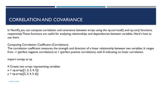 SHERIN RAPPAI
CORRELATION AND COVARIANCE
In NumPy, you can compute correlation and covariance between arrays using the np.corrcoef() and np.cov() functions,
respectively.These functions are useful for analyzing relationships and dependencies between variables. Here's how to
use them:
Computing Correlation Coefficient (Correlation):
The correlation coefficient measures the strength and direction of a linear relationship between two variables. It ranges
from -1 (perfect negative correlation) to 1 (perfect positive correlation), with 0 indicating no linear correlation.
import numpy as np
# Create two arrays representing variables
x = np.array([1, 2, 3, 4, 5])
y = np.array([2, 3, 4, 5, 6])
 