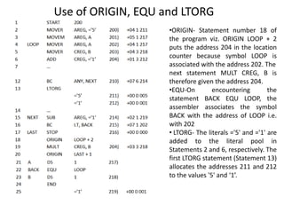 Use of ORIGIN, EQU and LTORG
•ORIGIN- Statement number 18 of
the program viz. ORIGIN LOOP + 2
puts the address 204 in the location
counter because symbol LOOP is
associated with the address 202. The
next statement MULT CREG, B is
therefore given the address 204.
•EQU-On encountering the
statement BACK EQU LOOP, the
assembler associates the symbol
BACK with the address of LOOP i.e.
with 202
• LTORG- The literals ='5' and ='1' are
added to the literal pool in
Statements 2 and 6, respectively. The
first LTORG statement (Statement 13)
allocates the addresses 211 and 212
to the values '5' and ‘1’.
 