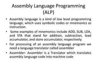 Assembly Language Programming
(ALP)
• Assembly language is a kind of low level programming
language, which uses symbolic codes or mnemonics as
instruction.
• Some examples of mnemonics include ADD, SUB, LDA,
and STA that stand for addition, subtraction, load
accumulator, and store accumulator, respectively.
• For processing of an assembly language program we
need a language translator called assembler
• Assembler- Assembler is a Translator which translates
assembly language code into machine code
 