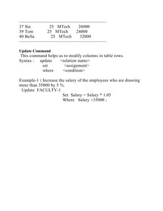 ————————————————————
37 Sia 25 MTech 26000
39 Tom 25 MTech 24000
40 Bella 25 MTech 32000
————————————————————
Update Command
This command helps us to modify columns in table rows.
Syntax : update <relation name>
set <assignment>
where <condition>
Example-1 : Increase the salary of the employees who are drawing
more than 35000 by 5 %.
Update FACULTY-1
Set Salary = Salary * 1.05
Where Salary >35000 ;
 