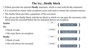 The try...finally block
• Python provides the optional finally statement, which is used with the try statement.
• It is executed no matter what exception occurs and used to release the external resource.
• The finally block provides a guarantee of the execution.
• We can use the finally block with the try block in which we can pace the necessary code,
which must be executed before the try statement throws an exception.
Syntax
try:
# block of code
# this may throw an exception
finally:
# block of code
# this will always be executed
 