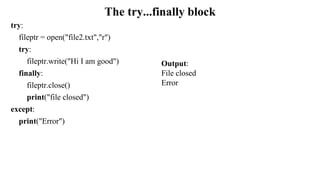 The try...finally block
try:
fileptr = open("file2.txt","r")
try:
fileptr.write("Hi I am good")
finally:
fileptr.close()
print("file closed")
except:
print("Error")
Output:
File closed
Error
 