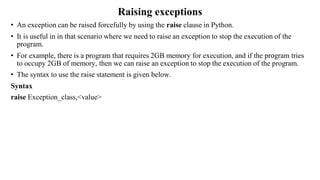 Raising exceptions
• An exception can be raised forcefully by using the raise clause in Python.
• It is useful in in that scenario where we need to raise an exception to stop the execution of the
program.
• For example, there is a program that requires 2GB memory for execution, and if the program tries
to occupy 2GB of memory, then we can raise an exception to stop the execution of the program.
• The syntax to use the raise statement is given below.
Syntax
raise Exception_class,<value>
 