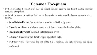 Common Exceptions
• Python provides the number of built-in exceptions, but here we are describing the common
standard exceptions.
• A list of common exceptions that can be thrown from a standard Python program is given
below.
• ZeroDivisionError: Occurs when a number is divided by zero.
• NameError: It occurs when a name is not found. It may be local or global.
• IndentationError: If incorrect indentation is given.
• IOError: It occurs when Input Output operation fails.
• EOFError: It occurs when the end of the file is reached, and yet operations are being
performed.
 
