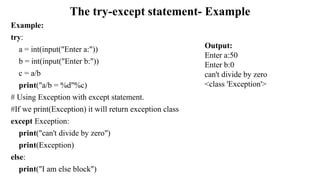 The try-except statement- Example
Example:
try:
a = int(input("Enter a:"))
b = int(input("Enter b:"))
c = a/b
print("a/b = %d"%c)
# Using Exception with except statement.
#If we print(Exception) it will return exception class
except Exception:
print("can't divide by zero")
print(Exception)
else:
print("I am else block")
Output:
Enter a:50
Enter b:0
can't divide by zero
<class 'Exception'>
 