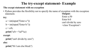 The try-except statement- Example
The except statement with no exception
• Python provides the flexibility not to specify the name of exception with the exception
statement.
try:
a = int(input("Enter a:"))
b = int(input("Enter b:"))
c = a/b;
print("a/b = %d"%c)
except:
print("can't divide by zero")
else:
print("Hi I am else block")
Output:
Enter a:50
Enter b:0
can't divide by zero
<class 'Exception'>
 