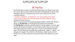 FLIPFLOPS:JK FLIPFLOP
JK Flip flop
The JK Flip-flop is similar to the SR Flip-flop but there is no change in state when
the J and K inputs are both LOW.The basic S-R NAND flip-flop circuit has many
advantages and uses in sequential logic circuits but it suffers from two basic
switching problems.
1. the Set = 0 and Reset = 0 condition (S = R = 0) must always be avoided
2.if Set or Reset change state while the enable (EN) input is high the correct
latching action may not occur
Then to overcome these two fundamental design problems with the SR flip-flop
design, the JK flip Flop was developed by the scientist name Jack Kirby.
The JK flip flop is basically a gated SR flip-flop with the addition of a clock input
circuitry that prevents the illegal or invalid output condition that can occur when
both inputs S and R are equal to logic level ―
1‖. Due to this additional clocked
input, a JK flip-flop has four possible input combinations, ―logic1‖, ―logic0‖, ―
n
o
change‖ and ―toggle‖.The symbol for a JK flip flop is similar to that of an SR
Bistable Latch as seen in the previous tutorial except for the addition of a clock
input.
 