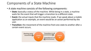 Components of a State Machine
• A state machine consists of the following components:
• State: basically a status of the machine. While being in a state, a machine
waits for the event that will trigger a transition to a different state.
• Event: the actual inputs that the machine reads. If we speak about a mobile
application as an example, an event would be an action performed by the
user.
• Transition: the movement of the machine from one state to another after a
certain event occurs.
 