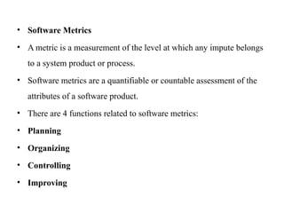 • Software Metrics
• A metric is a measurement of the level at which any impute belongs
to a system product or process.
• Software metrics are a quantifiable or countable assessment of the
attributes of a software product.
• There are 4 functions related to software metrics:
• Planning
• Organizing
• Controlling
• Improving
 