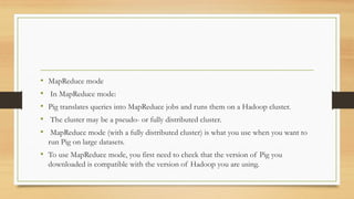 • MapReduce mode
• In MapReduce mode:
• Pig translates queries into MapReduce jobs and runs them on a Hadoop cluster.
• The cluster may be a pseudo- or fully distributed cluster.
• MapReduce mode (with a fully distributed cluster) is what you use when you want to
run Pig on large datasets.
• To use MapReduce mode, you first need to check that the version of Pig you
downloaded is compatible with the version of Hadoop you are using.
 