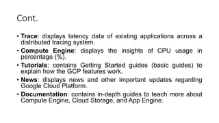 Cont.
• Trace: displays latency data of existing applications across a
distributed tracing system.
• Compute Engine: displays the insights of CPU usage in
percentage (%).
• Tutorials: contains Getting Started guides (basic guides) to
explain how the GCP features work.
• News: displays news and other important updates regarding
Google Cloud Platform.
• Documentation: contains in-depth guides to teach more about
Compute Engine, Cloud Storage, and App Engine.
 