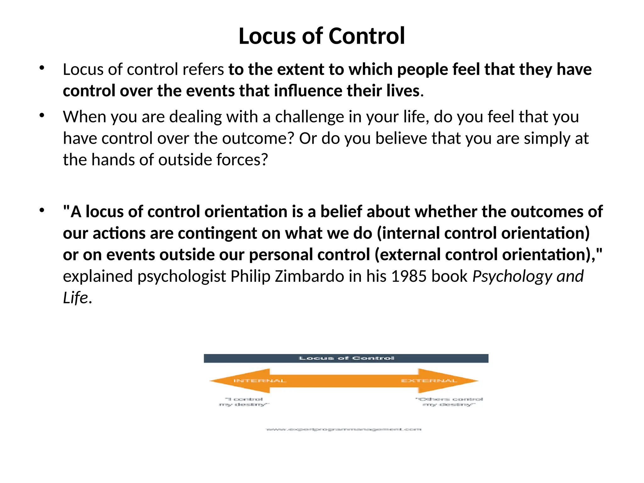 Locus of Control
• Locus of control refers to the extent to which people feel that they have
control over the events that influence their lives.
• When you are dealing with a challenge in your life, do you feel that you
have control over the outcome? Or do you believe that you are simply at
the hands of outside forces?
• "A locus of control orientation is a belief about whether the outcomes of
our actions are contingent on what we do (internal control orientation)
or on events outside our personal control (external control orientation),"
explained psychologist Philip Zimbardo in his 1985 book Psychology and
Life.
 