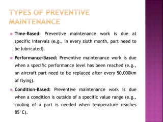  Time-Based: Preventive maintenance work is due at
specific intervals (e.g., in every sixth month, part need to
be lubricated).
 Performance-Based: Preventive maintenance work is due
when a specific performance level has been reached (e.g.,
an aircraft part need to be replaced after every 50,000km
of flying).
 Condition-Based: Preventive maintenance work is due
when a condition is outside of a specific value range (e.g.,
cooling of a part is needed when temperature reaches
85°C).
 