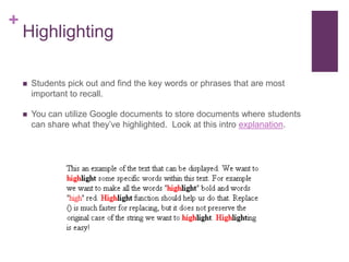 HighlightingStudents pick out and find the key words or phrases that are most important to recall.  You can utilize Google documents to store documents where students can share what they’ve highlighted.  Look at this intro explanation. 