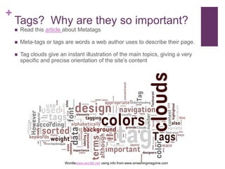 Tags?  Why are they so important?	Read this article about MetatagsMeta-tags or tags are words a web author uses to describe their page.Tag clouds give an instant illustration of the main topics, giving a very specific and precise orientation of the site’s contentWordlewww.wordle.net using info from www.smashingmagzine.com