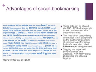 Advantages of social bookmarkingThese lists can be shared via RSS.  RSS allows people to read and connect with what others read.This method of categorizing information is not dependent on the traditional taxonomy of categorizing information.  Instead a new idea called folksonomyis being createdTagging has expanded beyond articles and websites.  Now many digital photo sites are allowing tagging. Flickr’s 150 Top Tags on 7.27.09