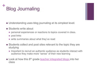 Blog JournalingUnderstanding uses blog journaling at its simplest level. Students write about personal experiences or reactions to topics covered in class.post linkswrite summaries about what they’ve readStudents collect and post sites relevant to the topic they are studyingImportant to recruit an authentic audience as students interact with audience they make more “sense” of their new learningLook at how this 8th grade teacher integrated blogs into her class