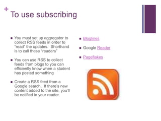 To use subscribingYou must set up aggregator to collect RSS feeds in order to “read” the updates.  Shorthand is to call these “readers”You can use RSS to collect feeds from blogs to you can efficiently know when a student has posted somethingCreate a RSS feed from a Google search.  If there’s new content added to the site, you’ll be notified in your reader.BloglinesGoogle ReaderPageflakes