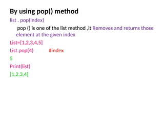 By using pop() method
list . pop(index)
pop () is one of the list method ,it Removes and returns those
element at the given index
List=[1,2,3,4,5]
List.pop(4) #index
5
Print(list)
[1,2,3,4]
 