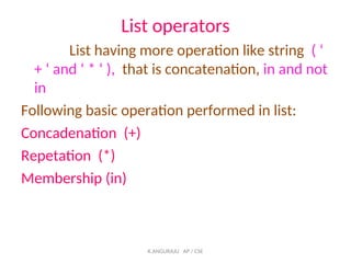 List operators
List having more operation like string ( ‘
+ ‘ and ‘ * ‘ ), that is concatenation, in and not
in
Following basic operation performed in list:
Concadenation (+)
Repetation (*)
Membership (in)
K.ANGURAJU AP / CSE
 