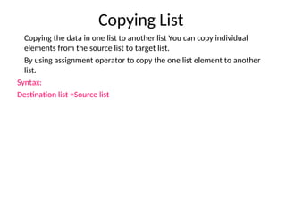 Copying List
Copying the data in one list to another list You can copy individual
elements from the source list to target list.
By using assignment operator to copy the one list element to another
list.
Syntax:
Destination list =Source list
 