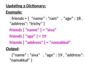 Updating a Dictionary:
Example:
friends = { “name” : “ram” , “age” : 18 ,
“address”: “trichy” }
friends [ “name” ] = “siva”
friends [ “age” ] = 19
friends [ “address” ] = “namakkal”
Output:
{“name” : “siva” , “age” : 19 , “address”:
“namakkal” }
 