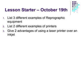 Lesson Starter – October 19th List 3 different examples of Reprographic equipment List 2 different examples of printers Give 2 advantages of using a laser printer over an inkjet 