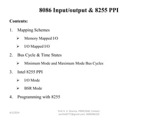 8086 Input/output & 8255 PPI
Contents:
1. Mapping Schemes
 Memory Mapped I/O
 I/O Mapped I/O
2. Bus Cycle & Time States
 Minimum Mode and Maximum Mode Bus Cycles
3. Intel 8255 PPI
 I/O Mode
 BSR Mode
4. Programming with 8255
4/1/2014
Prof. K. U. Sharma, PRMCEAM, Contact:
karthik8777@gmail.com, 9096996329
 