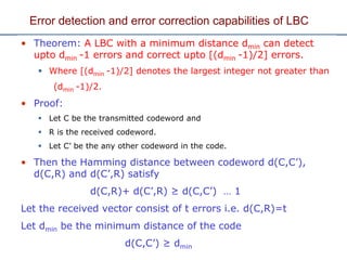 Error detection and error correction capabilities of LBC
• Theorem: A LBC with a minimum distance dmin can detect
upto dmin -1 errors and correct upto [(dmin -1)/2] errors.
 Where [(dmin -1)/2] denotes the largest integer not greater than
(dmin -1)/2.
• Proof:
 Let C be the transmitted codeword and
 R is the received codeword.
 Let C’ be the any other codeword in the code.
• Then the Hamming distance between codeword d(C,C’),
d(C,R) and d(C’,R) satisfy
d(C,R)+ d(C’,R) ≥ d(C,C’) … 1
Let the received vector consist of t errors i.e. d(C,R)=t
Let dmin be the minimum distance of the code
d(C,C’) ≥ dmin
 