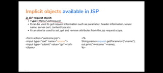 Implicit objects available in JSP
~p request object:
• Type: HttpServletRequest
• It can be used to get request information such as parameter, header information, server
name, server port, content type etc.
• It can also be used to set, get and remove attributes from the jsp request scope.
<form action="welcome.jsp">
<input type="text" name="uname">
<input type="submit" value="go"><br/>
</form>
<%
String name=request.getParameter("uname");
out.print("welcome "+name);
%>
 