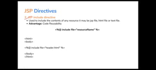 JSP Directives
~ include directive
• Used to include the contents of any resource it may be jsp file, html file or text file.
• Advantage: Code Reusability
<html>
<body>
<%@ include file="resourceName" %>
<%@ include file="header.html" %>
</body>
</html>
 