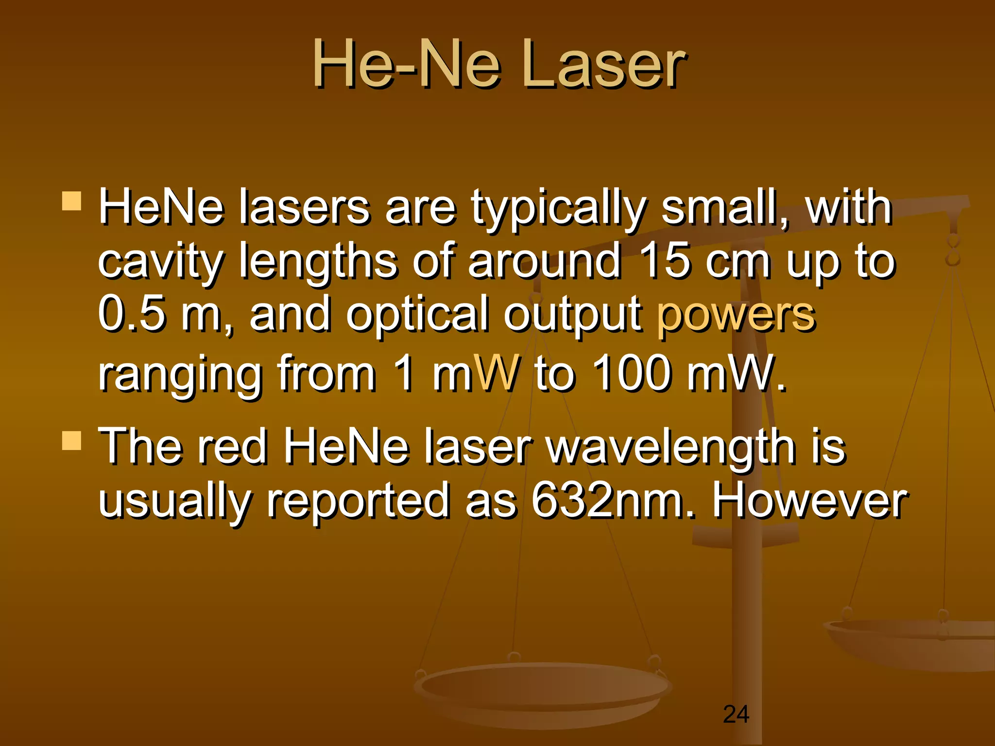 He-Ne Laser
 HeNe lasers are typically small, with
  cavity lengths of around 15 cm up to
  0.5 m, and optical output powers
  ranging from 1 mW to 100 mW.
 The red HeNe laser wavelength is
  usually reported as 632nm. However



                              24
 