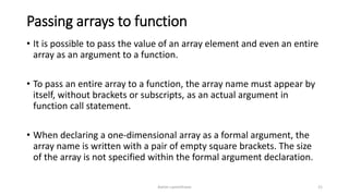 Passing arrays to function
• It is possible to pass the value of an array element and even an entire
array as an argument to a function.
• To pass an entire array to a function, the array name must appear by
itself, without brackets or subscripts, as an actual argument in
function call statement.
• When declaring a one-dimensional array as a formal argument, the
array name is written with a pair of empty square brackets. The size
of the array is not specified within the formal argument declaration.
Ashim Lamichhane 21
 