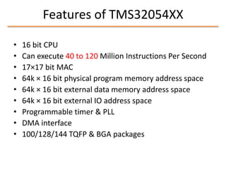 Features of TMS32054XX
•
•
•
•
•
•
•
•
•

16 bit CPU
Can execute 40 to 120 Million Instructions Per Second
17×17 bit MAC
64k × 16 bit physical program memory address space
64k × 16 bit external data memory address space
64k × 16 bit external IO address space
Programmable timer & PLL
DMA interface
100/128/144 TQFP & BGA packages

 