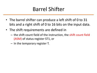 Barrel Shifter
• The barrel shifter can produce a left shift of 0 to 31
bits and a right shift of 0 to 16 bits on the input data.
• The shift requirements are defined in
– the shift count field of the instruction, the shift count field
(ASM) of status register ST1, or
– In the temporary register T.

 