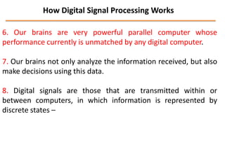 How Digital Signal Processing Works
6. Our brains are very powerful parallel computer whose
performance currently is unmatched by any digital computer.
7. Our brains not only analyze the information received, but also
make decisions using this data.

8. Digital signals are those that are transmitted within or
between computers, in which information is represented by
discrete states –

 