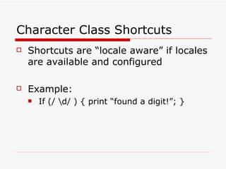 Character Class Shortcuts Shortcuts are “locale aware” if locales are available and configured Example: If (/ \d/ ) { print “found a digit!”; } 