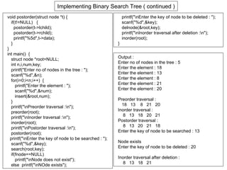 Implementing Binary Search Tree ( continued )
void postorder(struct node *t) {                             printf("nEnter the key of node to be deleted : ");
   if(t!=NULL) {                                             scanf("%d",&key);
     postorder(t->lchild);                                   delnode(&root,key);
     postorder(t->rchild);                                   printf("nInorder traversal after deletion :n");
     printf("%5d",t->data);                                  inorder(root);
   }                                                     }
}
int main() {
   struct node *root=NULL;                               Output :
   int n,i,num,key;                                      Enter no of nodes in the tree : 5
   printf("Enter no of nodes in the tree : ");           Enter the element : 18
                                                         Enter the element : 13
   scanf("%d",&n);
                                                         Enter the element : 8
   for(i=0;i<n;i++) {
      printf("Enter the element : ");                    Enter the element : 21
      scanf("%d",&num);                                  Enter the element : 20
      insert(&root,num);
                                                         Preorder traversal :
   }
                                                           18 13 8 21 20
   printf("nPreorder traversal :n");
                                                         Inorder traversal :
   preorder(root);
   printf("nInorder traversal :n");                       8 13 18 20 21
   inorder(root);                                        Postorder traversal :
   printf("nPostorder traversal :n");                     8 13 20 21 18
                                                         Enter the key of node to be searched : 13
   postorder(root);
  printf("nEnter the key of node to be searched : ");
   scanf("%d",&key);                                     Node exists
   search(root,key);                                     Enter the key of node to be deleted : 20
   if(fnode==NULL)
                                                         Inorder traversal after deletion :
      printf("nNode does not exist");
                                                            8 13 18 21
   else printf("nNOde exists");
 