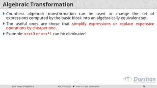 Prof. Jay R Dhamsaniya #3130006 (PS)  Unit 1 – Basic Probability 29
Prof. Dixita B Kagathara #2170701 (CD)  Unit 8 – Code Generation 29
Algebraic Transformation
 Countless algebraic transformation can be used to change the set of
expressions computed by the basic block into an algebraically equivalent set.
 The useful ones are those that simplify expressions or replace expensive
operations by cheaper one.
 Example: x=x+0 or x=x*1 can be eliminated.
 