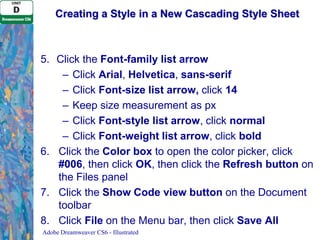 Creating a Style in a New Cascading Style Sheet

5. Click the Font-family list arrow
– Click Arial, Helvetica, sans-serif
– Click Font-size list arrow, click 14
– Keep size measurement as px
– Click Font-style list arrow, click normal
– Click Font-weight list arrow, click bold
6. Click the Color box to open the color picker, click
#006, then click OK, then click the Refresh button on
the Files panel
7. Click the Show Code view button on the Document
toolbar
8. Click File on the Menu bar, then click Save All
Adobe Dreamweaver CS6 - Illustrated

 