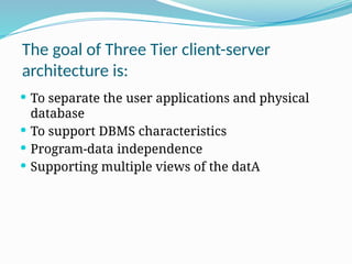 The goal of Three Tier client-server
architecture is:
 To separate the user applications and physical
database
 To support DBMS characteristics
 Program-data independence
 Supporting multiple views of the datA
 
