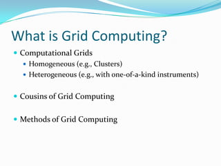 What is Grid Computing?
 Computational Grids
    Homogeneous (e.g., Clusters)
    Heterogeneous (e.g., with one-of-a-kind instruments)


 Cousins of Grid Computing


 Methods of Grid Computing
 