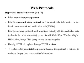 Web Protocols
Hyper Text Transfer Protocol (HTTP)
• It is a request/response protocol.
• It is the communication protocol used to transfer the information on the
local area network and world wide web(WWW).
• It is the network protocol used to deliver virtually all files and other data
(collectively called resources) on the World Wide Web, Whether they’re
HTML files, image files, query results, or anything else.
• Usually, HTTP takes place through TCP/IP sockets.
• It is also called as a stateless protocol because this protocol is not able to
maintain the previous conversation/information.
 