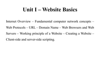 Unit I – Website Basics
Internet Overview – Fundamental computer network concepts –
Web Protocols – URL – Domain Name – Web Browsers and Web
Servers – Working principle of a Website – Creating a Website –
Client-side and server-side scripting.
 