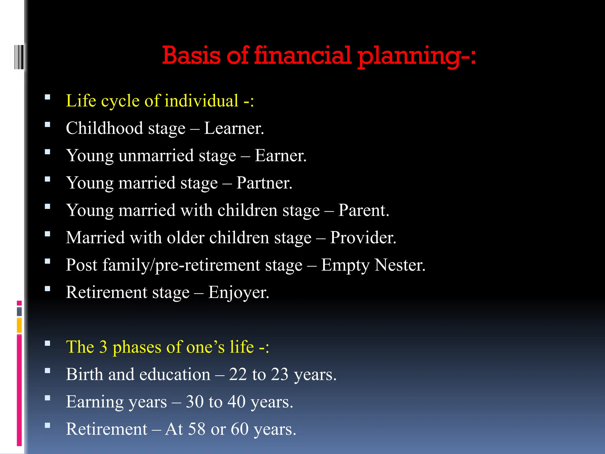 Basis of financial planning-:
 Life cycle of individual -:
 Childhood stage – Learner.
 Young unmarried stage – Earner.
 Young married stage – Partner.
 Young married with children stage – Parent.
 Married with older children stage – Provider.
 Post family/pre-retirement stage – Empty Nester.
 Retirement stage – Enjoyer.
 The 3 phases of one’s life -:
 Birth and education – 22 to 23 years.
 Earning years – 30 to 40 years.
 Retirement – At 58 or 60 years.
 