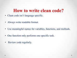 How to write clean code?
• Clean code isn’t language specific.
• Always write readable format.
• Use meaningful names for variables, functions, and methods.
• One function only performs one specific task.
• Review code regularly.
 