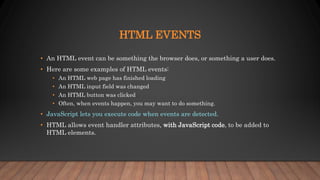 HTML EVENTS
• An HTML event can be something the browser does, or something a user does.
• Here are some examples of HTML events:
• An HTML web page has finished loading
• An HTML input field was changed
• An HTML button was clicked
• Often, when events happen, you may want to do something.
• JavaScript lets you execute code when events are detected.
• HTML allows event handler attributes, with JavaScript code, to be added to
HTML elements.
 