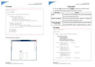 11
B.Sc. III (VI Sem)
Advance Java Programming (Unit-III)
Prepared by,
Mr. Hushare Y.V., [M.Sc., MCA, SET], Asst. Professor
For example,
The output of above program is:
import java.awt.*;
class TEXTAREA
{
public static void main(String args[])
{
Frame obj=new Frame();
obj.setSize(400,300);
obj.setVisible(true);
obj.setLayout(new FlowLayout());
obj.setTitle("Program on text area control");
TextArea TA1,TA2,TA3;
TA1=new TextArea();
TA2=new TextArea("Hello Indian Hello
World",10,4,TextArea.SCROLLBARS_BOTH);
TA3=new TextArea(5,10);
obj.add(TA1);
obj.add(TA2);
obj.add(TA3);
}
}
12
B.Sc. III (VI Sem)
Advance Java Programming (Unit-III)
Prepared by,
Mr. Hushare Y.V., [M.Sc., MCA, SET], Asst. Professor
* List Control *
 The class ‘List’ provides following THREE constructors to create list control.
 By default multi-selection property of list control is FALSE.
Constructor Purpose
List() It creates a list control that allows only one item to be selected
at a time with default FOUR rows.
List( int numRows) It create a list control and integer ‘numRows’ is number of
items in the list that will always be visible.
List(int numRows,
boolean flag)
It creates a list control in which multiple selections are allowed
or not is specified by ‘flag’ i.e. boolean value ‘true’ or ‘false’.
For example,
import java.awt.*;
class LIST
{
public static void main(String args[])
{
Frame obj=new Frame();
obj.setSize(400,300);
obj.setVisible(true);
obj.setLayout(new FlowLayout());
obj.setTitle("Program on list control");
List x=new List(); //List X
x.add("Udgir");
x.add("Latur");
List y=new List(1); // List Y
y.add("Amravati");
y.add("Latur");
y.add("Banglore");
List z=new List(5,true); // List Z
z.add("Udgir");
z.add("Amravati");
z.add("Banglore");
obj.add(x); obj.add(y); obj.add(z);
}
}
 
