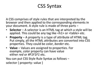 CSS Syntax
A CSS comprises of style rules that are interpreted by the
browser and then applied to the corresponding elements in
your document. A style rule is made of three parts −
• Selector − A selector is an HTML tag at which a style will be
applied. This could be any tag like <h1> or <table> etc.
• Property − A property is a type of attribute of HTML tag.
Put simply, all the HTML attributes are converted into CSS
properties. They could be color, border etc.
• Value − Values are assigned to properties. For
example, color property can have value
either red or #F1F1F1 etc.
You can put CSS Style Rule Syntax as follows −
selector { property: value }
 