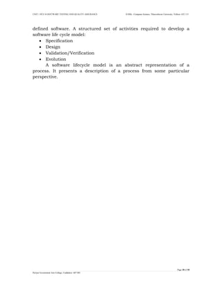 UNIT 1 PCS 34 SOFTWARE TESTING AND QUALITY ASSURANCE II-MSc –Computer Science, Thiruvalluvar University, Vellore- 632 115 
Page 18 of 18 
Periyar Government Arts College, Cuddalore- 607 001 
defined software. A structured set of activities required to develop a software life cycle model: 
 Specification 
 Design 
 Validation/Verification 
 Evolution 
A software lifecycle model is an abstract representation of a process. It presents a description of a process from some particular perspective. 
